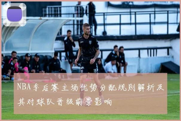 NBA季后赛主场优势分配规则解析及其对球队晋级前景影响