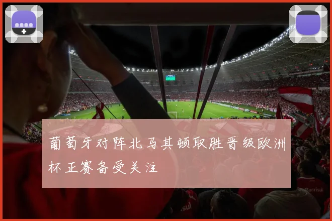 葡萄牙对阵北马其顿取胜晋级欧洲杯正赛备受关注