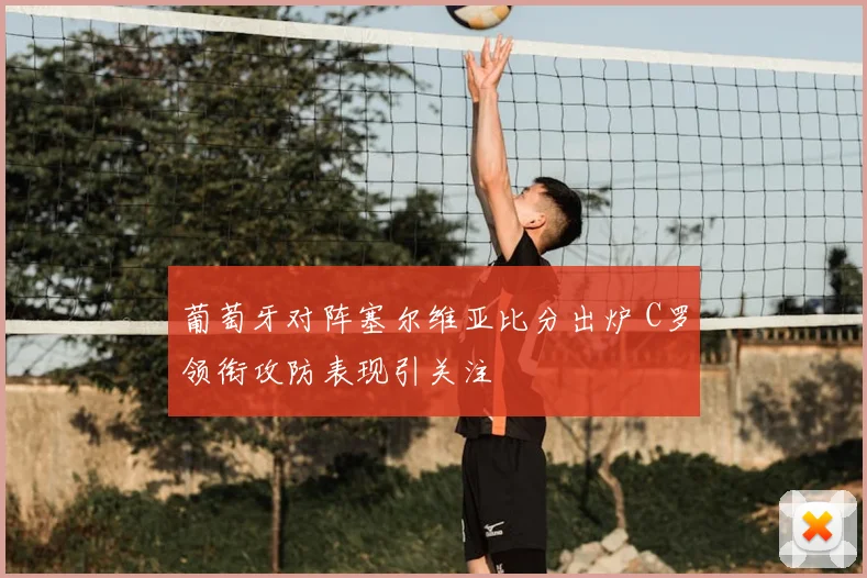 葡萄牙对阵塞尔维亚比分出炉 C罗领衔攻防表现引关注